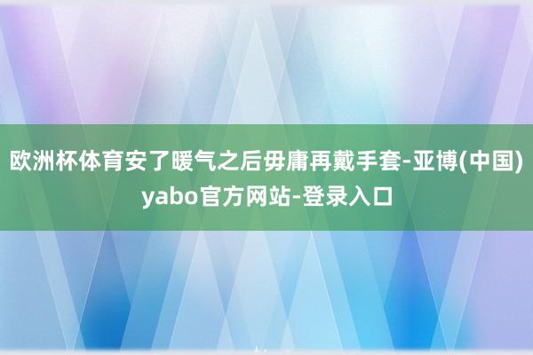 欧洲杯体育安了暖气之后毋庸再戴手套-亚博(中国)yabo官方网站-登录入口
