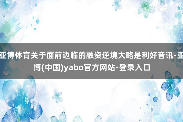亚博体育关于面前边临的融资逆境大略是利好音讯-亚博(中国)yabo官方网站-登录入口