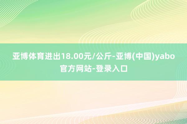 亚博体育进出18.00元/公斤-亚博(中国)yabo官方网站-登录入口