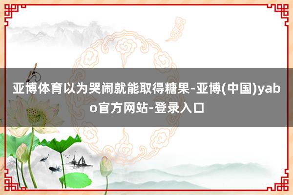 亚博体育以为哭闹就能取得糖果-亚博(中国)yabo官方网站-登录入口