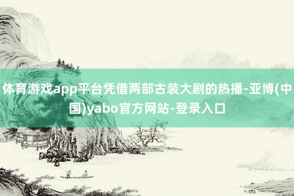 体育游戏app平台凭借两部古装大剧的热播-亚博(中国)yabo官方网站-登录入口