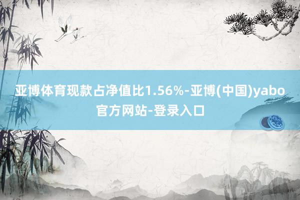 亚博体育现款占净值比1.56%-亚博(中国)yabo官方网站-登录入口