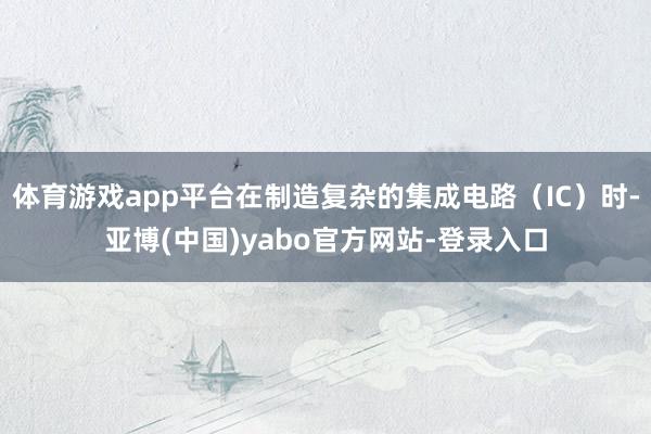 体育游戏app平台在制造复杂的集成电路（IC）时-亚博(中国)yabo官方网站-登录入口
