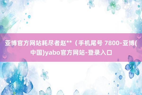 亚博官方网站耗尽者赵**（手机尾号 7800-亚博(中国)yabo官方网站-登录入口