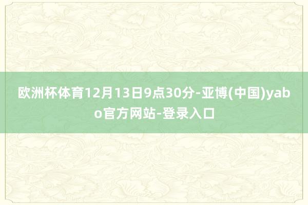 欧洲杯体育12月13日9点30分-亚博(中国)yabo官方网站-登录入口