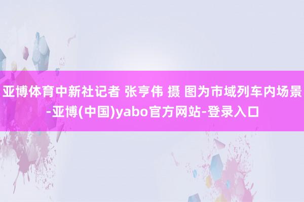 亚博体育中新社记者 张亨伟 摄 图为市域列车内场景-亚博(中国)yabo官方网站-登录入口