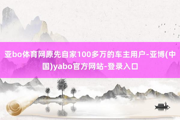 亚bo体育网原先自家100多万的车主用户-亚博(中国)yabo官方网站-登录入口