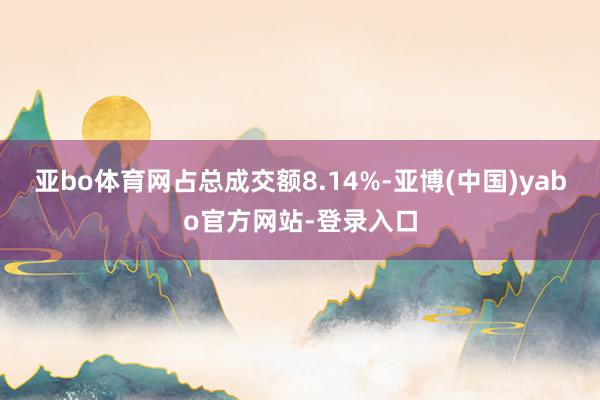 亚bo体育网占总成交额8.14%-亚博(中国)yabo官方网站-登录入口