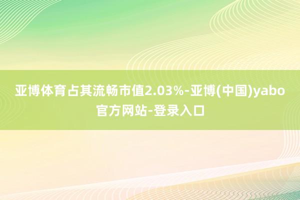 亚博体育占其流畅市值2.03%-亚博(中国)yabo官方网站-登录入口