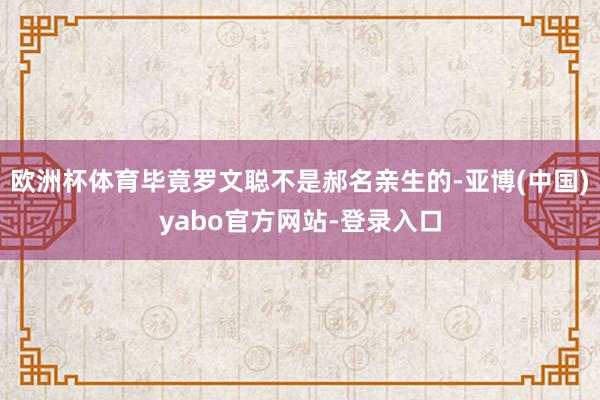 欧洲杯体育毕竟罗文聪不是郝名亲生的-亚博(中国)yabo官方网站-登录入口
