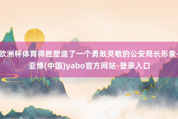 欧洲杯体育得胜塑造了一个勇敢灵敏的公安局长形象-亚博(中国)yabo官方网站-登录入口