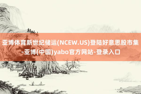 亚博体育新世纪储运(NCEW.US)登陆好意思股市集-亚博(中国)yabo官方网站-登录入口