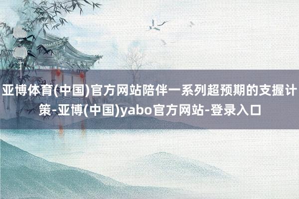 亚博体育(中国)官方网站陪伴一系列超预期的支握计策-亚博(中国)yabo官方网站-登录入口