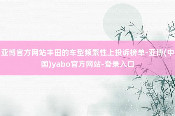 亚博官方网站丰田的车型频繁性上投诉榜单-亚博(中国)yabo官方网站-登录入口