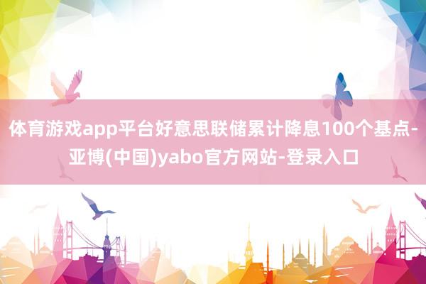 体育游戏app平台好意思联储累计降息100个基点-亚博(中国)yabo官方网站-登录入口