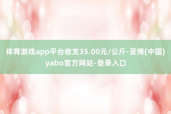 体育游戏app平台收支35.00元/公斤-亚博(中国)yabo官方网站-登录入口
