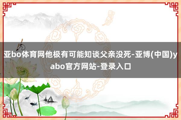 亚bo体育网他极有可能知谈父亲没死-亚博(中国)yabo官方网站-登录入口