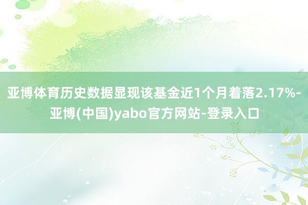 亚博体育历史数据显现该基金近1个月着落2.17%-亚博(中国)yabo官方网站-登录入口