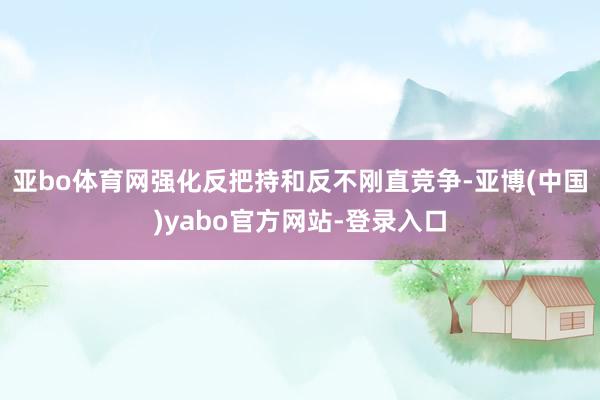 亚bo体育网强化反把持和反不刚直竞争-亚博(中国)yabo官方网站-登录入口