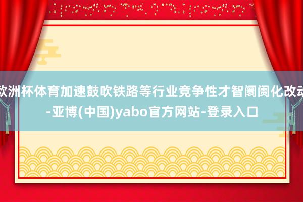 欧洲杯体育加速鼓吹铁路等行业竞争性才智阛阓化改动-亚博(中国)yabo官方网站-登录入口