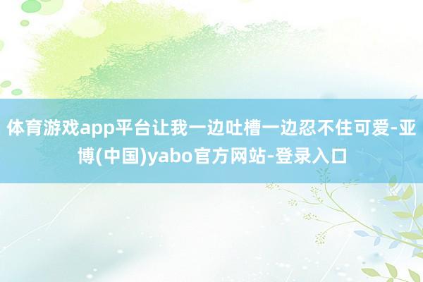 体育游戏app平台让我一边吐槽一边忍不住可爱-亚博(中国)yabo官方网站-登录入口