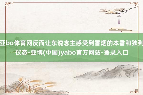 亚bo体育网反而让东说念主感受到香烟的本香和独到仪态-亚博(中国)yabo官方网站-登录入口