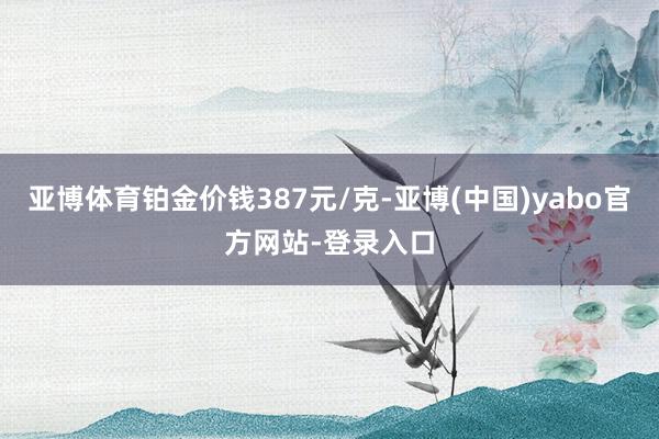 亚博体育铂金价钱387元/克-亚博(中国)yabo官方网站-登录入口