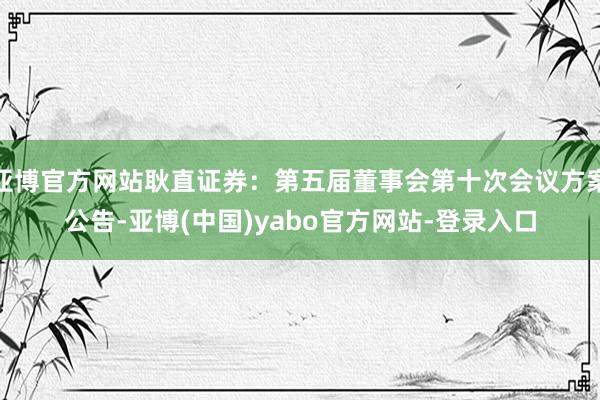 亚博官方网站耿直证券：第五届董事会第十次会议方案公告-亚博(中国)yabo官方网站-登录入口