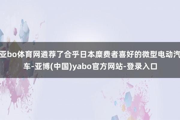亚bo体育网遴荐了合乎日本糜费者喜好的微型电动汽车-亚博(中国)yabo官方网站-登录入口