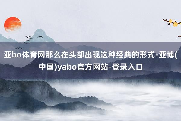 亚bo体育网那么在头部出现这种经典的形式-亚博(中国)yabo官方网站-登录入口