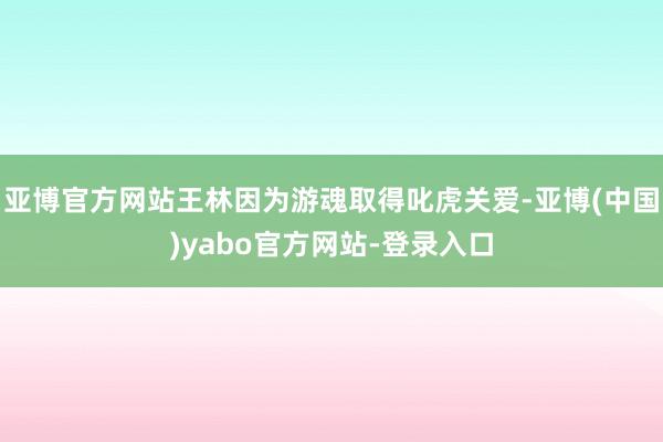 亚博官方网站王林因为游魂取得叱虎关爱-亚博(中国)yabo官方网站-登录入口