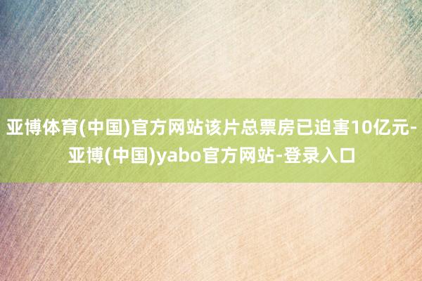 亚博体育(中国)官方网站该片总票房已迫害10亿元-亚博(中国)yabo官方网站-登录入口