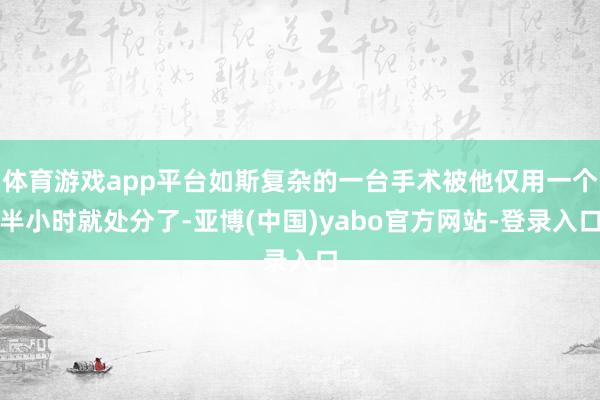 体育游戏app平台如斯复杂的一台手术被他仅用一个半小时就处分了-亚博(中国)yabo官方网站-登录入口