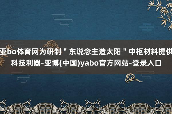 亚bo体育网为研制＂东说念主造太阳＂中枢材料提供科技利器-亚博(中国)yabo官方网站-登录入口