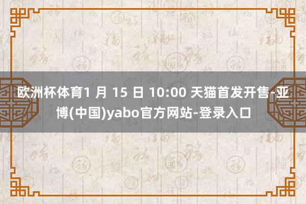 欧洲杯体育1 月 15 日 10:00 天猫首发开售-亚博(中国)yabo官方网站-登录入口
