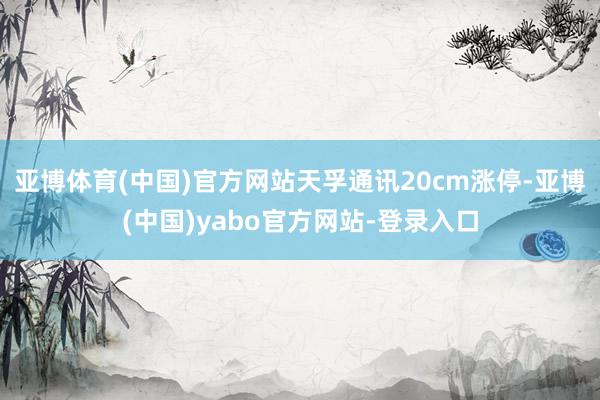 亚博体育(中国)官方网站天孚通讯20cm涨停-亚博(中国)yabo官方网站-登录入口