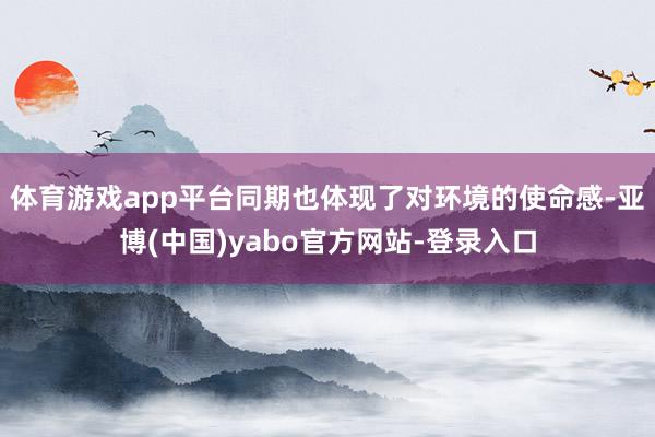体育游戏app平台同期也体现了对环境的使命感-亚博(中国)yabo官方网站-登录入口