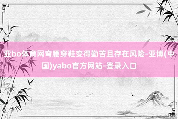 亚bo体育网弯腰穿鞋变得勤苦且存在风险-亚博(中国)yabo官方网站-登录入口