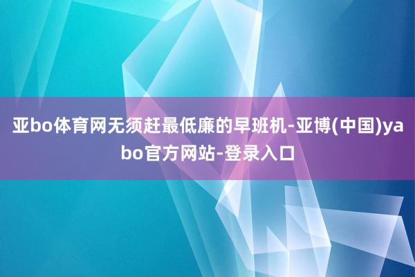 亚bo体育网无须赶最低廉的早班机-亚博(中国)yabo官方网站-登录入口