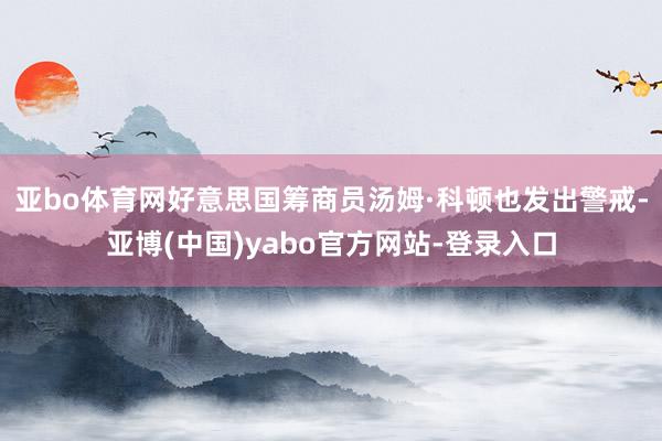 亚bo体育网好意思国筹商员汤姆·科顿也发出警戒-亚博(中国)yabo官方网站-登录入口