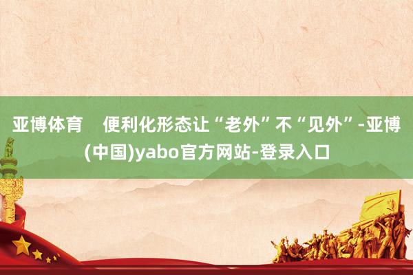 亚博体育    便利化形态让“老外”不“见外”-亚博(中国)yabo官方网站-登录入口