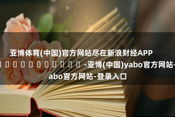 亚博体育(中国)官方网站尽在新浪财经APP            													-亚博(中国)yabo官方网站-登录入口
