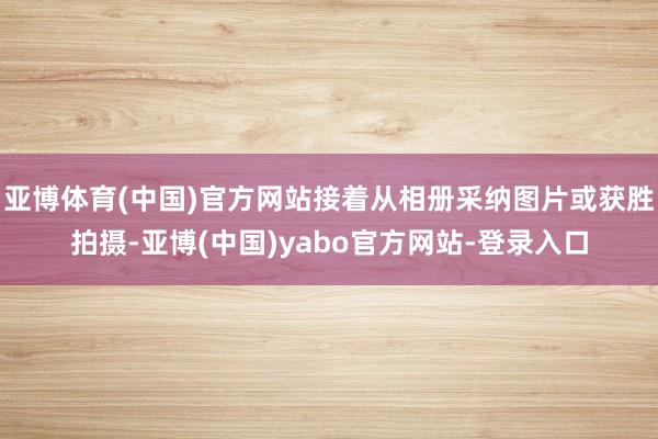 亚博体育(中国)官方网站接着从相册采纳图片或获胜拍摄-亚博(中国)yabo官方网站-登录入口