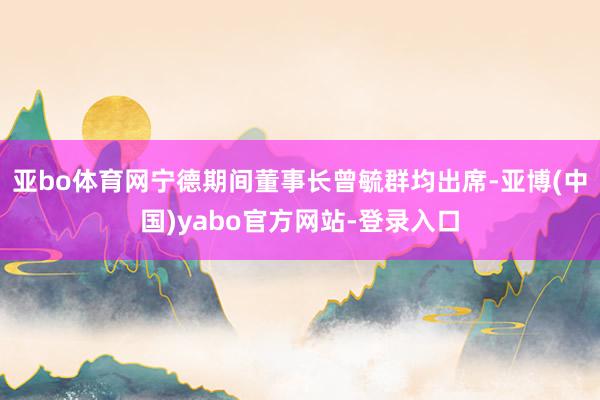 亚bo体育网宁德期间董事长曾毓群均出席-亚博(中国)yabo官方网站-登录入口