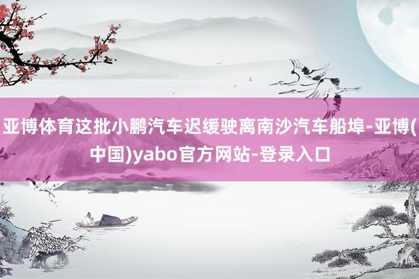 亚博体育这批小鹏汽车迟缓驶离南沙汽车船埠-亚博(中国)yabo官方网站-登录入口