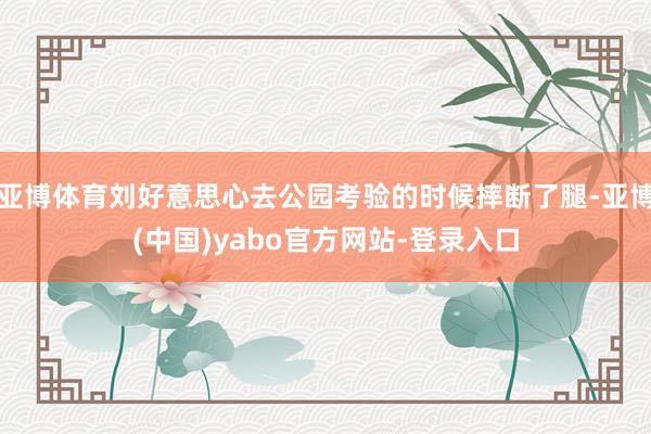 亚博体育刘好意思心去公园考验的时候摔断了腿-亚博(中国)yabo官方网站-登录入口