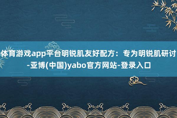 体育游戏app平台明锐肌友好配方：专为明锐肌研讨-亚博(中国)yabo官方网站-登录入口