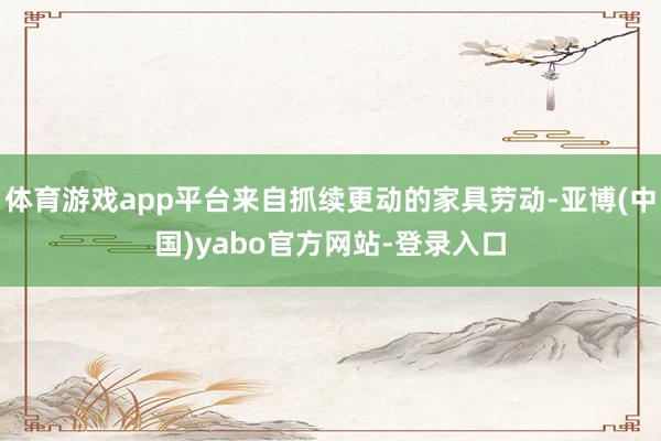 体育游戏app平台来自抓续更动的家具劳动-亚博(中国)yabo官方网站-登录入口