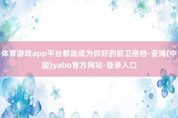 体育游戏app平台都能成为你好的前卫搭档-亚博(中国)yabo官方网站-登录入口