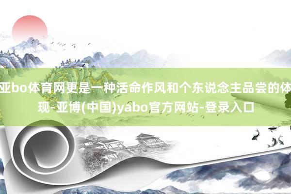 亚bo体育网更是一种活命作风和个东说念主品尝的体现-亚博(中国)yabo官方网站-登录入口